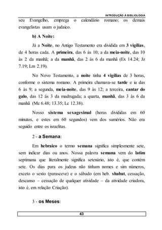 INTRODUÇÃO À BIBLIOLOGIA
43
seu Evangelho, emprega o calendário romano; os demais
evangelistas usam o judaico.
b) A Noite:
Já a Noite, no Antigo Testamento era dividida em 3 vigílias,
de 4 horas cada. A primeira, das 6 às 10; a da meia-noite, das 10
às 2 da manhã; a da manhã, das 2 às 6 da manhã (Ex 14.24; Jz
7.19; Lm 2.19).
No Novo Testamento, a noite tinha 4 vigílias de 3 horas,
conforme o sistema romano. A primeira chamava-se tarde e ia das
6 às 9; a segunda, meia-noite, das 9 às 12; a terceira, cantar do
galo, das 12 às 3 da madrugada; a quarta, manhã, das 3 às 6 da
manhã (Mc 6.48; 13.35; Lc 12.38).
Nosso sistema sexagesimal (horas divididas em 60
minutos, e estes em 60 segundos) vem dos sumérios. Não era
seguido entre os israelitas.
2 - a Semana:
Em hebraico o termo semana significa simplesmente sete,
sem indicar dias ou anos. Nossa palavra semana vem do latim
septimana que literalmente significa setenário, isto é, que contém
sete. Os dias para os judeus não tinham nomes e sim números,
exceto o sexto (parasceve) e o sábado (em heb. shabat, cessação,
descanso – cessação de qualquer atividade – da atividade criadora,
isto é, em relação Criação).
3 - os Meses:
 