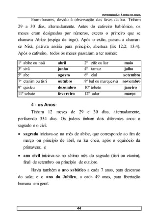INTRODUÇÃO À BIBLIOLOGIA
44
Eram lunares, devido à observação das fases da lua. Tinham
29 a 30 dias, alternadamente. Antes do cativeiro babilônico, os
meses eram designados por números, exceto o primeiro que se
chamava Abibe (espiga de trigo). Após o exílio, passou a chamar-
se Nisã, palavra assíria para princípio, abertura (Ex 12.2; 13.4).
Após o cativeiro, todos os meses passaram a ter nomes:
1º abibe ou nisã abril 2º zife ou liar maio
3º sivã junho 4º tamuz julho
5º abe agosto 6º elul setembro
7º etanim ou tisri outubro 8º bul ou marquesvã novembro
9º quisleu dezembro 10º tebete janeiro
11º sebate fevereiro 12º adar março
4 - os Anos:
Tinham 12 meses de 29 e 30 dias, alternadamente,
perfazendo 354 dias. Os judeus tinham dois diferentes anos: o
sagrado e o civil.
 sagrado iniciava-se no mês de abibe, que corresponde ao fim de
março ou princípio de abril, na lua cheia, após o equinócio da
primavera; e
 ano civil iniciava-se no sétimo mês do sagrado (tisri ou etanim),
final de setembro ou princípio de outubro.
Havia também o ano sabático a cada 7 anos, para descanso
do solo; e o ano do Jubileu, a cada 49 anos, para libertação
humana em geral.
 