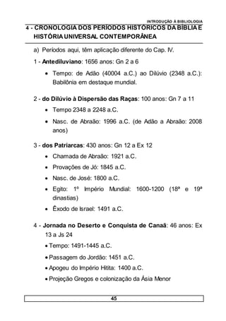 INTRODUÇÃO À BIBLIOLOGIA
45
4 - CRONOLOGIA DOS PERÍODOS HISTÓRICOS DA BÍBLIAE
HISTÓRIAUNIVERSAL CONTEMPORÂNEA
a) Períodos aqui, têm aplicação diferente do Cap. IV.
1 - Antediluviano: 1656 anos: Gn 2 a 6
 Tempo: de Adão (40004 a.C.) ao Dilúvio (2348 a.C.):
Babilônia em destaque mundial.
2 - do Dilúvio à Dispersão das Raças: 100 anos: Gn 7 a 11
 Tempo 2348 a 2248 a.C.
 Nasc. de Abraão: 1996 a.C. (de Adão a Abraão: 2008
anos)
3 - dos Patriarcas: 430 anos: Gn 12 a Ex 12
 Chamada de Abraão: 1921 a.C.
 Provações de Jó: 1845 a.C.
 Nasc. de José: 1800 a.C.
 Egito: 1º Império Mundial: 1600-1200 (18ª e 19ª
dinastias)
 Êxodo de Israel: 1491 a.C.
4 - Jornada no Deserto e Conquista de Canaã: 46 anos: Ex
13 a Js 24
 Tempo: 1491-1445 a.C.
 Passagem do Jordão: 1451 a.C.
 Apogeu do Império Hitita: 1400 a.C.
 Projeção Gregos e colonização da Ásia Menor
 