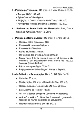 INTRODUÇÃO À BIBLIOLOGIA
46
5 - Período da Teocracia: 345 anos: Jz 1 a Sm 10 (leia Jz 11.26)
 Tempo: 1445-1100 a.C.
 Egito Centro Cultural geral
 Projeção da Grécia. Destruição de Tróia: 1184 a.C.
 Navegantes fenícios chegam a Gibraltar: 1100 a.C.
6 - Período do Reino Unido ou Monarquia: Saul, Davi e
Salomão: 120 anos, 1Sm 11 a 2Cr 9
7 - Período do Reino dividido: 347 anos: 1Rs 12 a 2Cr 36
 Roboão: 933 a Zedequias: 586
 Reino do Norte durou 200 anos
 Reino do Sul 300 anos
 Roma é fundada: 753 a.C.
 Os fenícios dão a volta à África: 600 a.C.
 Faraó Neco II tenta construir um canal ligando o Mar
Vermelho ao Mediterrâneo com cerca de 120.000
homens. (canal de Suez)
 Pérsia esmaga o Egito: 525 a.C.
 Projeção dos estados Gregos: Atenas e Esparta.
8 - do Cativeiro e Restauração: 174 a.C.: 2Cr 36 a Ne 13
 Cativeiro: 70 anos
 Restauração: 104 anos - Decreto de Ciro: 536 a.C.
 Reconstrução do Templo: 536-516 a.C.: 20 anos
 Ester, rainha da Pérsia: 478 a.C.
 457 a.C.: Esdras chega em Judá como Sacerdote;
 445 a.C a 444 a.C.: Neemias é nomeado governador,
reedifica os muros e a cidade de Jerusalém;
 Neemias volta a Pérsia em 434 a.C.; e
 