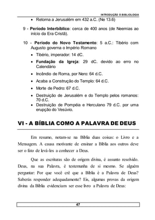 INTRODUÇÃO À BIBLIOLOGIA
47
 Retorna a Jerusalém em 432 a.C. (Ne 13.6)
9 - Período Interbíblico: cerca de 400 anos (de Neemias ao
início da Era Cristã).
10 - Período do Novo Testamento: 5 a.C.: Tibério com
Augusto governa o Império Romano
 Tibério, imperador: 14 dC.
 Fundação da Igreja: 29 dC. devido ao erro no
Calendário
 Incêndio de Roma, por Nero: 64 d.C.
 Acaba a Construção do Templo: 64 d.C.
 Morte de Pedro: 67 d.C.
 Destruição de Jerusalém e do Templo pelos romanos:
70 d.C.
 Destruição de Pompéia e Herculano 79 d.C. por uma
erupção do Vesúvio.
VI - A BÍBLIA COMO A PALAVRA DE DEUS
Em resumo, notam-se na Bíblia duas coisas: o Livro e a
Mensagem. A causa motivante de ensinar a Bíblia aos outros deve
ser o fato de levá-los a conhecer a Deus.
Que as escrituras são de origem divina, é assunto resolvido.
Deus, na sua Palavra, é testemunha de si mesmo. Se alguém
perguntar: Por que você crê que a Bíblia é a Palavra de Deus?
Saberás responder adequadamente? Eis, algumas provas da origem
divina da Bíblia evidenciam ser esse livro a Palavra de Deus:
 