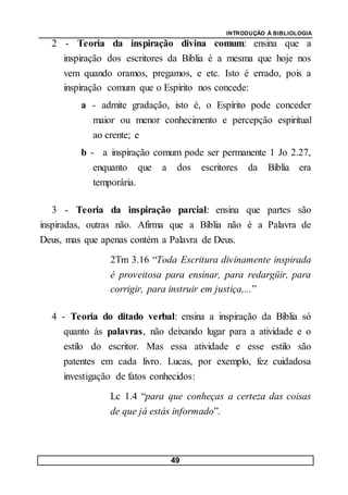 INTRODUÇÃO À BIBLIOLOGIA
49
2 - Teoria da inspiração divina comum: ensina que a
inspiração dos escritores da Bíblia é a mesma que hoje nos
vem quando oramos, pregamos, e etc. Isto é errado, pois a
inspiração comum que o Espírito nos concede:
a - admite gradação, isto é, o Espírito pode conceder
maior ou menor conhecimento e percepção espiritual
ao crente; e
b - a inspiração comum pode ser permanente 1 Jo 2.27,
enquanto que a dos escritores da Bíblia era
temporária.
3 - Teoria da inspiração parcial: ensina que partes são
inspiradas, outras não. Afirma que a Bíblia não é a Palavra de
Deus, mas que apenas contém a Palavra de Deus.
2Tm 3.16 “Toda Escritura divinamente inspirada
é proveitosa para ensinar, para redargüir, para
corrigir, para instruir em justiça,...”
4 - Teoria do ditado verbal: ensina a inspiração da Bíblia só
quanto às palavras, não deixando lugar para a atividade e o
estilo do escritor. Mas essa atividade e esse estilo são
patentes em cada livro. Lucas, por exemplo, fez cuidadosa
investigação de fatos conhecidos:
Lc 1.4 “para que conheças a certeza das coisas
de que já estás informado”.
 