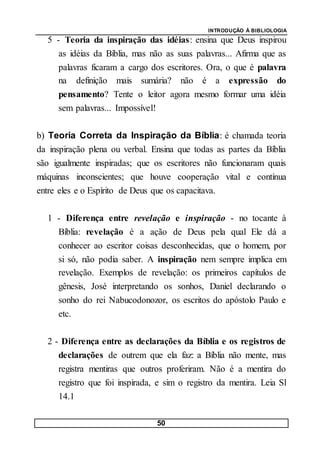 INTRODUÇÃO À BIBLIOLOGIA
50
5 - Teoria da inspiração das idéias: ensina que Deus inspirou
as idéias da Bíblia, mas não as suas palavras... Afirma que as
palavras ficaram a cargo dos escritores. Ora, o que é palavra
na definição mais sumária? não é a expressão do
pensamento? Tente o leitor agora mesmo formar uma idéia
sem palavras... Impossível!
b) Teoria Correta da Inspiração da Bíblia: é chamada teoria
da inspiração plena ou verbal. Ensina que todas as partes da Bíblia
são igualmente inspiradas; que os escritores não funcionaram quais
máquinas inconscientes; que houve cooperação vital e contínua
entre eles e o Espírito de Deus que os capacitava.
1 - Diferença entre revelação e inspiração - no tocante à
Bíblia: revelação é a ação de Deus pela qual Ele dá a
conhecer ao escritor coisas desconhecidas, que o homem, por
si só, não podia saber. A inspiração nem sempre implica em
revelação. Exemplos de revelação: os primeiros capítulos de
gênesis, José interpretando os sonhos, Daniel declarando o
sonho do rei Nabucodonozor, os escritos do apóstolo Paulo e
etc.
2 - Diferença entre as declarações da Bíblia e os registros de
declarações de outrem que ela faz: a Bíblia não mente, mas
registra mentiras que outros proferiram. Não é a mentira do
registro que foi inspirada, e sim o registro da mentira. Leia Sl
14.1
 