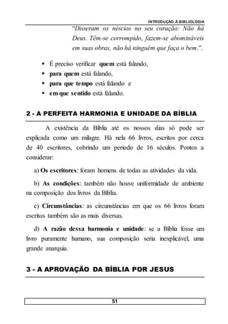 INTRODUÇÃO À BIBLIOLOGIA
51
“Disseram os néscios no seu coração: Não há
Deus. Têm-se corrompido, fazem-se abomináveis
em suas obras, não há ninguém que faça o bem.”.
 É preciso verificar quem está falando,
 para quem está falando,
 para que tempo está falando e
 em que sentido está falando.
2 - A PERFEITA HARMONIA E UNIDADE DA BÍBLIA
A existência da Bíblia até os nossos dias só pode ser
explicada como um milagre. Há nela 66 livros, escritos por cerca
de 40 escritores, cobrindo um período de 16 séculos. Pontos a
considerar:
a) Os escritores: foram homens de todas as atividades da vida.
b) As condições: também não houve uniformidade de ambiente
na composição dos livros da Bíblia.
c) Circunstâncias: as circunstâncias em que os 66 livros foram
escritos também são as mais diversas.
d) A razão dessa harmonia e unidade: se a Bíblia fosse um
livro puramente humano, sua composição seria inexplicável, uma
grande anarquia.
3 - A APROVAÇÃO DA BÍBLIA POR JESUS
 