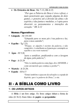 INTRODUÇÃO À BIBLIOLOGIA
7
 Os Oráculos de Deus: Mc 7.13; Hb 4.12:
“Por que a Palavra de Deus é viva e eficaz, e
mais penetrante que espada alguma de dois
gumes, e penetra até a divisão da alma e do
espírito, e das juntas e medulas, e é apta para
discernir os pensamentos e intenções do
coração.” Hb 4.12
Nomes Figurativos:
 Lâmpada - Sl 119.105
“Lâmpada para os meus pés é tua palavra e luz,
para o meu caminho”;
 Espelho - Tg 1.23;
“Porque, se alguém é ouvinte da palavra, e não
cumpridor, é semelhante ao homemque contempla ao
espelho o seu rosto natural;”
 Água - Ef 5.26
“para a santificar, purificando-a com a lavagem
da água, pela palavra,”;
 Fogo - Jr 23.29
“Não é a minha palavra como fogo, dizo SENHOR, e
como um martelo que esmiúça a penha?”;
 Martelo - Jr 23.29;
 Espada - Ef 6.17
“Tomai tambémo capacete da salvação e a espada do
Espírito, que é a palavra de Deus,”; e etc.
II - A BÍBLIA COMO LIVRO
1 - OS LIVROS ANTIGOS
A Bíblia é um livro antigo. Os livros antigos tinham a forma de
rolos (Jr 36.2). Eram feitos de papiro ou pergaminho:
 