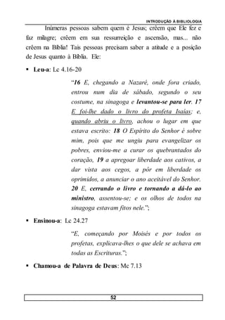 INTRODUÇÃO À BIBLIOLOGIA
52
Inúmeras pessoas sabem quem é Jesus; crêem que Ele fez e
faz milagre; crêem em sua ressurreição e ascensão, mas... não
crêem na Bíblia! Tais pessoas precisam saber a atitude e a posição
de Jesus quanto à Bíblia. Ele:
 Leu-a: Lc 4.16-20
“16 E, chegando a Nazaré, onde fora criado,
entrou num dia de sábado, segundo o seu
costume, na sinagoga e levantou-se para ler. 17
E foi-lhe dado o livro do profeta Isaías; e,
quando abriu o livro, achou o lugar em que
estava escrito: 18 O Espírito do Senhor é sobre
mim, pois que me ungiu para evangelizar os
pobres, enviou-me a curar os quebrantados do
coração, 19 a apregoar liberdade aos cativos, a
dar vista aos cegos, a pôr em liberdade os
oprimidos, a anunciar o ano aceitável do Senhor.
20 E, cerrando o livro e tornando a dá-lo ao
ministro, assentou-se; e os olhos de todos na
sinagoga estavam fitos nele.”;
 Ensinou-a: Lc 24.27
“E, começando por Moisés e por todos os
profetas, explicava-lhes o que dele se achava em
todas as Escrituras.”;
 Chamou-a de Palavra de Deus: Mc 7.13
 