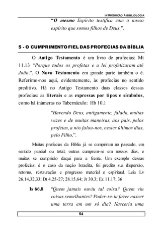 INTRODUÇÃO À BIBLIOLOGIA
54
“O mesmo Espírito testifica com o nosso
espírito que somos filhos de Deus.”.
5 - O CUMPRIMENTO FIEL DAS PROFECIAS DA BÍBLIA
O Antigo Testamento é um livro de profecias: Mt
11.13 “Porque todos os profetas e a lei profetizaram até
João.”. O Novo Testamento em grande parte também o é.
Referimo-nos aqui, evidentemente, às profecias no sentido
preditivo. Há no Antigo Testamento duas classes dessas
profecias: as literais e as expressas por tipos e símbolos,
como há inúmeras no Tabernáculo: Hb 10.1
“Havendo Deus, antigamente, falado, muitas
vezes e de muitas maneiras, aos pais, pelos
profetas, a nós falou-nos, nestes últimos dias,
pelo Filho,”.
Muitas profecias da Bíblia já se cumpriram no passado, em
sentido parcial ou total; outras cumprem-se em nossos dias, e
muitas se cumprirão daqui para a frente. Um exemplo dessas
profecias: é o caso da nação Israelita, foi predito sua dispersão,
retorno, restauração e progresso material e espiritual. Leia Lv
26.14,32,33; Dt 4.25-27; 28.15,64; Jr 30.3; Ez 11.17; 36
Is 66.8 “Quem jamais ouviu tal coisa? Quem viu
coisas semelhantes? Poder-se-ia fazer nascer
uma terra em um só dia? Nasceria uma
 