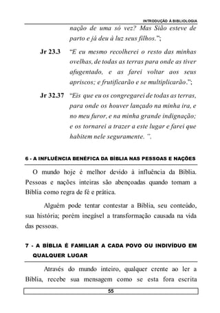 INTRODUÇÃO À BIBLIOLOGIA
55
nação de uma só vez? Mas Sião esteve de
parto e já deu à luz seus filhos.”;
Jr 23.3 “E eu mesmo recolherei o resto das minhas
ovelhas, de todas as terras para onde as tiver
afugentado, e as farei voltar aos seus
apriscos; e frutificarão e se multiplicarão.”;
Jr 32.37 “Eis que eu os congregarei de todas as terras,
para onde os houver lançado na minha ira, e
no meu furor, e na minha grande indignação;
e os tornarei a trazer a este lugar e farei que
habitem nele seguramente. ”.
6 - A INFLUÊNCIA BENÉFICA DA BÍBLIA NAS PESSOAS E NAÇÕES
O mundo hoje é melhor devido à influência da Bíblia.
Pessoas e nações inteiras são abençoadas quando tomam a
Bíblia como regra de fé e prática.
Alguém pode tentar contestar a Bíblia, seu conteúdo,
sua história; porém inegável a transformação causada na vida
das pessoas.
7 - A BÍBLIA É FAMILIAR A CADA POVO OU INDIVÍDUO EM
QUALQUER LUGAR
Através do mundo inteiro, qualquer crente ao ler a
Bíblia, recebe sua mensagem como se esta fora escrita
 