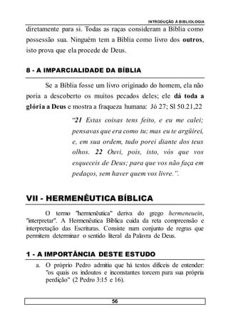 INTRODUÇÃO À BIBLIOLOGIA
56
diretamente para si. Todas as raças consideram a Bíblia como
possessão sua. Ninguém tem a Bíblia como livro dos outros,
isto prova que ela procede de Deus.
8 - A IMPARCIALIDADE DA BÍBLIA
Se a Bíblia fosse um livro originado do homem, ela não
poria a descoberto os muitos pecados deles; ele dá toda a
glória a Deus e mostra a fraqueza humana: Jó 27; Sl 50.21,22
“21 Estas coisas tens feito, e eu me calei;
pensavas que era como tu; mas eu te argüirei,
e, em sua ordem, tudo porei diante dos teus
olhos. 22 Ouvi, pois, isto, vós que vos
esqueceis de Deus; para que vos não faça em
pedaços, sem haver quem vos livre.”.
VII - HERMENÊUTICA BÍBLICA
O termo "hermenêutica" deriva do grego hermeneuein,
"interpretar". A Hermenêutica Bíblica cuida da reta compreensão e
interpretação das Escrituras. Consiste num conjunto de regras que
permitem determinar o sentido literal da Palavra de Deus.
1 - A IMPORTÂNCIA DESTE ESTUDO
a. O próprio Pedro admitiu que há textos difíceis de entender:
"os quais os indoutos e inconstantes torcem para sua própria
perdição" (2 Pedro 3:15 e 16).
 