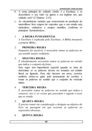 INTRODUÇÃO À BIBLIOLOGIA
57
b. A arma principal do soldado cristão é a Escritura, e se
desconhece o seu valor ou ignora o seu legítimo uso, que
soldado será? (2 Timóteo 2:15).
c. As circunstâncias variadas que concorreram na produção do
maravilhoso livro exigem do expositor que o seu estudo seja
meticuloso, cuidadoso e sempre científico, conforme os
princípios hermenêuticos.
1. A REGRA FUNDAMENTAL
A Escritura é explicada pela Escritura. A Bíblia interpreta
a própria Bíblia..
2. PRIMEIRA REGRA
Enquanto for possível, é necessário tomar as palavras no
seu sentido usual e ordinário..
3. SEGUNDA REGRA
É absolutamente necessário tomar as palavras no sentido
que indica o conjunto da frase..
Esta regra tem importância especial quando se trata de
determinar se as palavras devem ser tomadas em sentido
literal ou figurado. Para não incorrer em erros, convém,
também, deixar-se guiar pelo pensamento do escritor, e
tomar as palavras no sentido que o conjunto do versículo
indica.
4. TERCEIRA REGRA
É necessário tomar as palavras no sentido que indica o
contexto, isto é, os versos que precedem e seguem o texto
que se estuda.
5. QUARTA REGRA
É preciso tomar em consideração o desígnio ou objetivo do
livro ou passagem em que ocorrem as palavras ou
expressões obscuras..
6. QUINTA REGRA
 