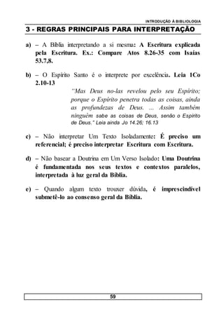INTRODUÇÃO À BIBLIOLOGIA
59
3 - REGRAS PRINCIPAIS PARA INTERPRETAÇÃO
a) – A Bíblia interpretando a si mesma: A Escritura explicada
pela Escritura. Ex.: Compare Atos 8.26-35 com Isaías
53.7,8.
b) – O Espírito Santo é o interprete por excelência. Leia 1Co
2.10-13
“Mas Deus no-las revelou pelo seu Espírito;
porque o Espírito penetra todas as coisas, ainda
as profundezas de Deus. ... Assim também
ninguém sabe as coisas de Deus, senão o Espírito
de Deus.” Leia ainda Jo 14.26; 16.13
c) – Não interpretar Um Texto Isoladamente: É preciso um
referencial; é preciso interpretar Escritura com Escritura.
d) – Não basear a Doutrina em Um Verso Isolado: Uma Doutrina
é fundamentada nos seus textos e contextos paralelos,
interpretada à luz geral da Bíblia.
e) – Quando algum texto trouxer dúvida, é imprescindível
submetê-lo ao consenso geral da Bíblia.
 