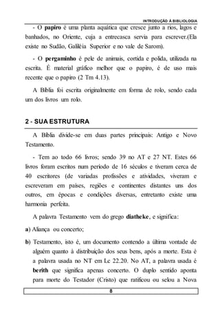 INTRODUÇÃO À BIBLIOLOGIA
8
- O papiro é uma planta aquática que cresce junto a rios, lagos e
banhados, no Oriente, cuja a entrecasca servia para escrever.(Ela
existe no Sudão, Galiléia Superior e no vale de Sarom).
- O pergaminho é pele de animais, cortida e polida, utilizada na
escrita. É material gráfico melhor que o papiro, é de uso mais
recente que o papiro (2 Tm 4.13).
A Bíblia foi escrita originalmente em forma de rolo, sendo cada
um dos livros um rolo.
2 - SUA ESTRUTURA
A Bíblia divide-se em duas partes principais: Antigo e Novo
Testamento.
- Tem ao todo 66 livros; sendo 39 no AT e 27 NT. Estes 66
livros foram escritos num período de 16 séculos e tiveram cerca de
40 escritores (de variadas profissões e atividades, viveram e
escreveram em países, regiões e continentes distantes uns dos
outros, em épocas e condições diversas, entretanto existe uma
harmonia perfeita.
A palavra Testamento vem do grego diatheke, e significa:
a) Aliança ou concerto;
b) Testamento, isto é, um documento contendo a última vontade de
alguém quanto à distribuição dos seus bens, após a morte. Esta é
a palavra usada no NT em Lc 22.20. No AT, a palavra usada é
berith que significa apenas concerto. O duplo sentido aponta
para morte do Testador (Cristo) que ratificou ou selou a Nova
 