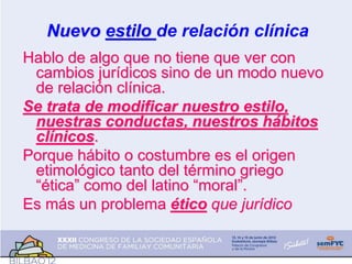 Nuevo estilo de relación clínica
Hablo de algo que no tiene que ver con
cambios jurídicos sino de un modo nuevo
de relación clínica.
Se trata de modificar nuestro estilo,
nuestras conductas, nuestros hábitos
clínicos.
Porque hábito o costumbre es el origen
etimológico tanto del término griego
“ética” como del latino “moral”.
Es más un problema ético que jurídico
 