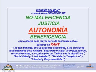 INFORME BELMONT:
consolidó los PRINCIPIOS DE
NO-MALEFICENCIA
JUSTICIA
AUTONOMÍA
BENEFICENCIA
como pilares de la mayor parte de la bioética actual,
basados en KANT
y no tan distintos, en sus aspectos esenciales, a los principios
fundamentales de la llamada “Ética Personalista” (corresponderían,
respectivamente, a los principios de “Defensa de la Vida Física”,
“Sociabilidad y Subsidiariedad”, “Totalidad o Terapéutico” y
“ Libertad y Responsabilidad”).
 