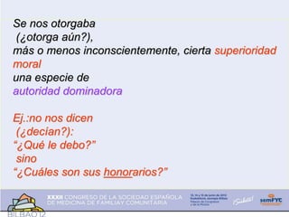 Se nos otorgaba
(¿otorga aún?),
más o menos inconscientemente, cierta superioridad
moral
una especie de
autoridad dominadora
Ej.:no nos dicen
(¿decían?):
“¿Qué le debo?”
sino
“¿Cuáles son sus honorarios?”
 