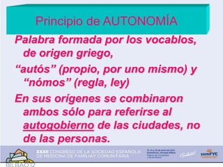 Principio de AUTONOMÍA
Palabra formada por los vocablos,
de origen griego,
“autós” (propio, por uno mismo) y
“nómos” (regla, ley)
En sus orígenes se combinaron
ambos sólo para referirse al
autogobierno de las ciudades, no
de las personas.
 