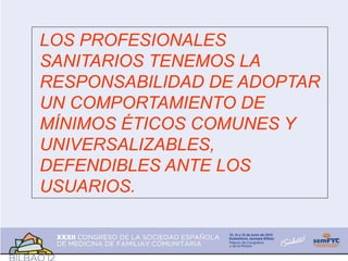 LOS PROFESIONALES
SANITARIOS TENEMOS LA
RESPONSABILIDAD DE ADOPTAR
UN COMPORTAMIENTO DE
MÍNIMOS ÉTICOS COMUNES Y
UNIVERSALIZABLES,
DEFENDIBLES ANTE LOS
USUARIOS.
 