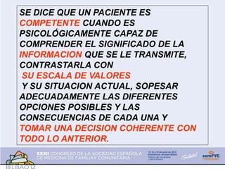 SE DICE QUE UN PACIENTE ES
COMPETENTE CUANDO ES
PSICOLÓGICAMENTE CAPAZ DE
COMPRENDER EL SIGNIFICADO DE LA
INFORMACION QUE SE LE TRANSMITE,
CONTRASTARLA CON
SU ESCALA DE VALORES
Y SU SITUACION ACTUAL, SOPESAR
ADECUADAMENTE LAS DIFERENTES
OPCIONES POSIBLES Y LAS
CONSECUENCIAS DE CADA UNA Y
TOMAR UNA DECISION COHERENTE CON
TODO LO ANTERIOR.
 