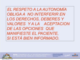 EL RESPETO A LA AUTONOMÍA
OBLIGA A NO INTERFERIR EN
LOS DERECHOS, DEBERES Y
VALORES Y A LA ACEPTACION
DE LAS OPCIONES QUE
MANIFIESTE EL PACIENTE,
SI ESTÁ BIEN INFORMADO.
 