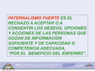 PATERNALISMO FUERTE ES EL
RECHAZO A ACEPTAR O A
CONSENTIR LOS DESEOS, OPCIONES
Y ACCIONES DE LAS PERSONAS QUE
GOZAN DE INFORMACIÓN
SUFICIENTE Y DE CAPACIDAD O
COMPETENCIA ADECUADA,
“POR EL BENEFICIO DEL ENFERMO”.
 