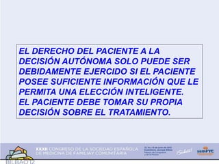 EL DERECHO DEL PACIENTE A LA
DECISIÓN AUTÓNOMA SOLO PUEDE SER
DEBIDAMENTE EJERCIDO SI EL PACIENTE
POSEE SUFICIENTE INFORMACIÓN QUE LE
PERMITA UNA ELECCIÓN INTELIGENTE.
EL PACIENTE DEBE TOMAR SU PROPIA
DECISIÓN SOBRE EL TRATAMIENTO.
 