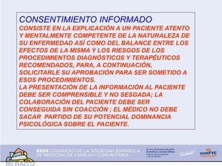 CONSENTIMIENTO INFORMADO
CONSISTE EN LA EXPLICACIÓN A UN PACIENTE ATENTO
Y MENTALMENTE COMPETENTE DE LA NATURALEZA DE
SU ENFERMEDAD ASÍ COMO DEL BALANCE ENTRE LOS
EFECTOS DE LA MISMA Y LOS RIESGOS DE LOS
PROCEDIMIENTOS DIAGNÓSTICOS Y TERAPÉUTICOS
RECOMENDADOS, PARA, A CONTINUACIÓN,
SOLICITARLE SU APROBACIÓN PARA SER SOMETIDO A
ESOS PROCEDIMIENTOS.
LA PRESENTACIÓN DE LA INFORMACIÓN AL PACIENTE
DEBE SER COMPRENSIBLE Y NO SESGADA; LA
COLABORACIÓN DEL PACIENTE DEBE SER
CONSEGUIDA SIN COACCIÓN ; EL MÉDICO NO DEBE
SACAR PARTIDO DE SU POTENCIAL DOMINANCIA
PSICOLÓGICA SOBRE EL PACIENTE.
 