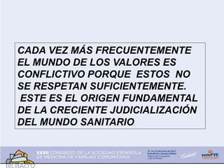 CADA VEZ MÁS FRECUENTEMENTE
EL MUNDO DE LOS VALORES ES
CONFLICTIVO PORQUE ESTOS NO
SE RESPETAN SUFICIENTEMENTE.
ESTE ES EL ORIGEN FUNDAMENTAL
DE LA CRECIENTE JUDICIALIZACIÓN
DEL MUNDO SANITARIO.
 