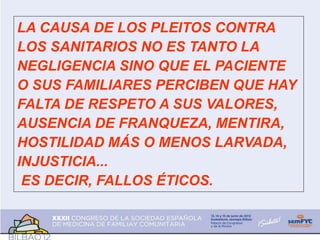 LA CAUSA DE LOS PLEITOS CONTRA
LOS SANITARIOS NO ES TANTO LA
NEGLIGENCIA SINO QUE EL PACIENTE
O SUS FAMILIARES PERCIBEN QUE HAY
FALTA DE RESPETO A SUS VALORES,
AUSENCIA DE FRANQUEZA, MENTIRA,
HOSTILIDAD MÁS O MENOS LARVADA,
INJUSTICIA...
ES DECIR, FALLOS ÉTICOS.
 