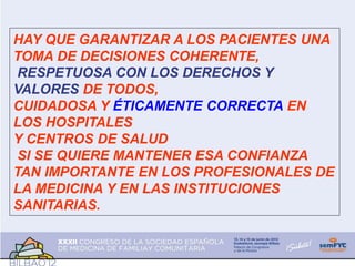 HAY QUE GARANTIZAR A LOS PACIENTES UNA
TOMA DE DECISIONES COHERENTE,
RESPETUOSA CON LOS DERECHOS Y
VALORES DE TODOS,
CUIDADOSA Y ÉTICAMENTE CORRECTA EN
LOS HOSPITALES
Y CENTROS DE SALUD
SI SE QUIERE MANTENER ESA CONFIANZA
TAN IMPORTANTE EN LOS PROFESIONALES DE
LA MEDICINA Y EN LAS INSTITUCIONES
SANITARIAS.
 