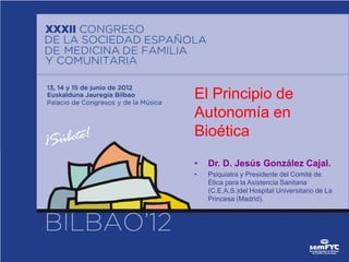 El Principio de
Autonomía en
Bioética
•   Dr. D. Jesús González Cajal.
•   Psiquiatra y Presidente del Comité de
    Ética para la Asistencia Sanitaria
    (C.E.A.S.)del Hospital Universitario de La
    Princesa (Madrid).
 