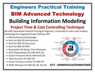Engineers Practical Training
BIM Advanced Technology
Building Information Modeling
Project Time & Cost Controlling Technique
We offer Specialized Practical Training to Engineers, Interested to Learn most modern
Technology for Integrated Project Delivery-IPD.
 BIM Professional Knowledge
 Revit for BIM 3D-Architectural
 Revit for BIM 3D-Structural
 Revit for BIM 3D-MEP
 Navisworks 3D-Design Clash Detection
 ASTA Powerproject for BIM 4D & 5D
 Oracle Primavera-P6 for BIM 4D & 5D
 Tekla Structure for BIM 3D
 Oracle Primavera Unifier for BIM 7D
 BEXEL Manager for BIM 3D, 4D, 5D, 6D ICCT - 03008942610/03400476400
 