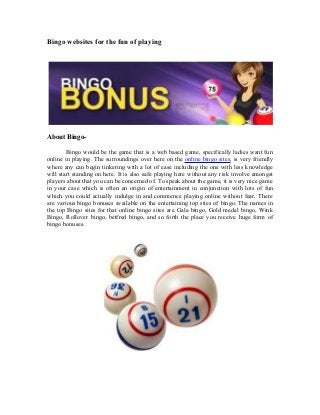 Bingo websites for the fun of playing
About Bingo-
Bingo would be the game that is a web based game, specifically ladies want fun
online in playing. The surroundings over here on the online bingo sites, is very friendly
where any can begin tinkering with a lot of ease including the one with less knowledge
will start standing on here. It is also safe playing here without any risk involve amongst
players about that you can be concerned of. To speak about the game, it is very nice game
in your case which is often an origin of entertainment in conjunction with lots of fun
which you could actually indulge in and commence playing online without fear. There
are various bingo bonuses available on the entertaining top sites of bingo. The names in
the top Bingo sites for that online bingo sites are Gala bingo, Gold medal bingo, Wink
Bingo, Rollover bingo, betfred bingo, and so forth the place you receive huge form of
bingo bonuses.
 