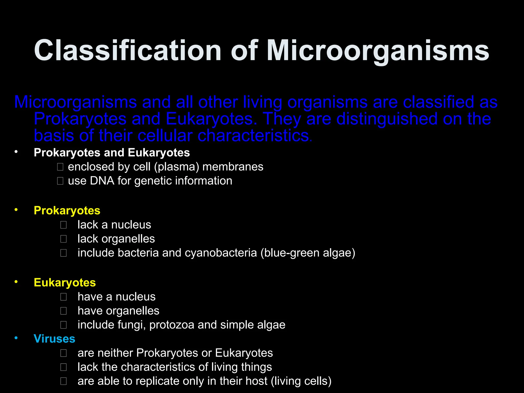 Classification of Microorganisms
Microorganisms and all other living organisms are classified as
Prokaryotes and Eukaryotes. They are distinguished on the
basis of their cellular characteristics.
• Prokaryotes and Eukaryotes
􀂃 enclosed by cell (plasma) membranes
􀂃 use DNA for genetic information
• Prokaryotes
􀂃 lack a nucleus
􀂃 lack organelles
􀂃 include bacteria and cyanobacteria (blue-green algae)
• Eukaryotes
􀂃 have a nucleus
􀂃 have organelles
􀂃 include fungi, protozoa and simple algae
• Viruses
􀂃 are neither Prokaryotes or Eukaryotes
􀂃 lack the characteristics of living things
􀂃 are able to replicate only in their host (living cells)
 