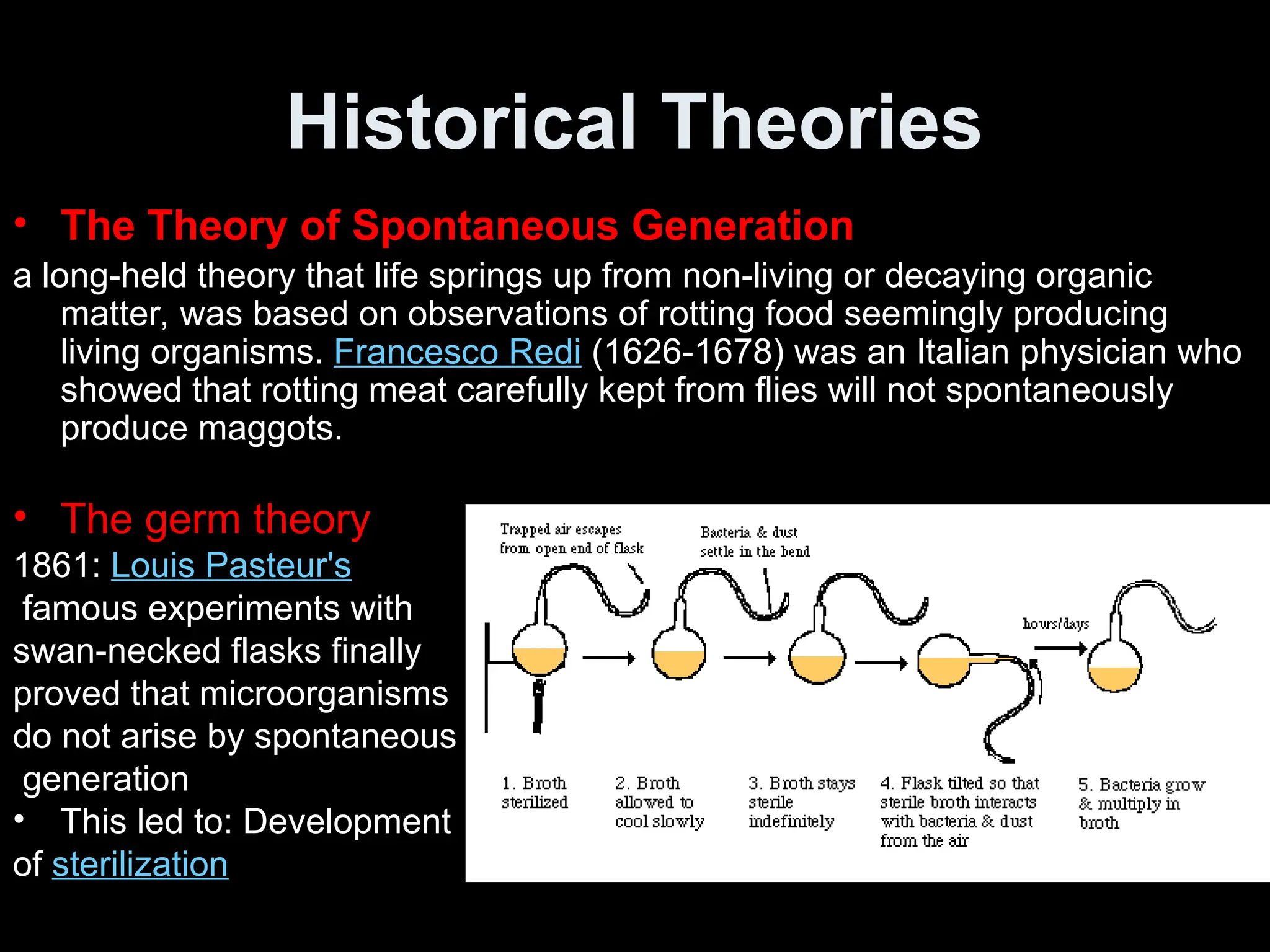 Historical Theories
• The Theory of Spontaneous Generation
a long-held theory that life springs up from non-living or decaying organic
matter, was based on observations of rotting food seemingly producing
living organisms. Francesco Redi (1626-1678) was an Italian physician who
showed that rotting meat carefully kept from flies will not spontaneously
produce maggots.
• The germ theory
1861: Louis Pasteur's
famous experiments with
swan-necked flasks finally
proved that microorganisms
do not arise by spontaneous
generation
• This led to: Development
of sterilization
 