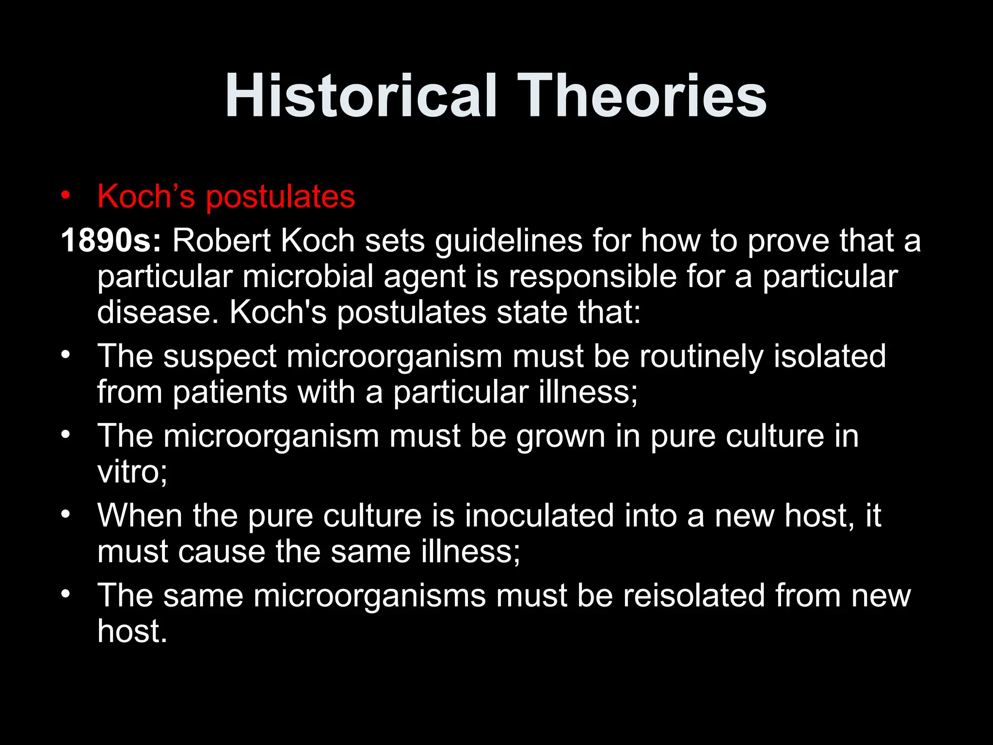Historical Theories
• Koch’s postulates
1890s: Robert Koch sets guidelines for how to prove that a
particular microbial agent is responsible for a particular
disease. Koch's postulates state that:
• The suspect microorganism must be routinely isolated
from patients with a particular illness;
• The microorganism must be grown in pure culture in
vitro;
• When the pure culture is inoculated into a new host, it
must cause the same illness;
• The same microorganisms must be reisolated from new
host.
 