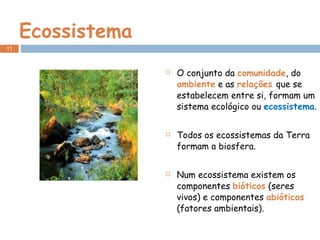Ecossistema O conjunto da  comunidade , do  ambiente  e as  relações  que se estabelecem entre si, formam um sistema ecológico ou  ecossistema . Todos os ecossistemas da Terra formam a biosfera. Num ecossistema existem os componentes  bióticos  (seres vivos) e componentes  abióticos  (fatores ambientais). 