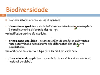 Biodiversidade Biodiversidade  abarca várias dimensões:  diversidade genética  - cada indivíduo no interior de uma espécie é geneticamente diferente dos outros variabilidade dentro da espécie.  diversidade ecológica  - as associações de espécies existentes num determinado ecossistema são diferentes das de outro ecossistema. variabilidade no número e tipo de espécies em cada área diversidade de espécies  – variedade de espécies  à escala local, regional ou global. 
