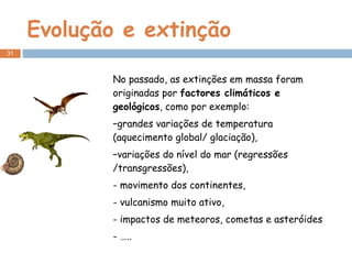 Evolução e extinção No passado, as extinções em massa foram originadas por  factores climáticos e geológicos , como por exemplo: grandes variações de temperatura (aquecimento global/ glaciação), variações do nível do mar (regressões /transgressões), - movimento dos continentes, - vulcanismo muito ativo, - impactos de meteoros, cometas e asteróides - ….. 