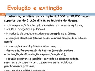 Evolução e extinção Atualmente, o ritmo de extinção é 1000 a 10.000 vezes superior devido à ação direta ou indireta do Homem: -  sobreexploração/exploração excessiva dos recursos agrícolas, florestais, cinegéticos, piscícolas…, - introdução de predadores, doenças ou espécies exóticas, - alterações climáticas (chuvas ácidas e intensificação do efeito de estufa), - interrupções de relações de mutualismo, - destruição/fragmentação do habitat (poluição, turismo, urbanização, desflorestação, exploração agrícola), - redução do potencial genético derivado da consanguinidade, resultante do aumento de cruzamentos entre indivíduos geneticamente próximos, - ruptura das cadeias alimentares… 