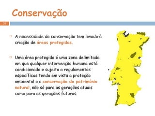 Conservação A necessidade da conservação tem levado à criação de  áreas protegidas. Uma área protegida é uma zona delimitada em que qualquer intervenção humana está condicionada e sujeita a regulamentos específicos tendo em vista a proteção ambiental e a  conservação do património natural , não só para as gerações atuais como para as gerações futuras. 