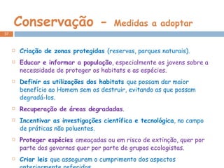Conservação -  Medidas a adoptar Criação de zonas protegidas  (reservas, parques naturais). Educar e informar a população , especialmente os jovens sobre a necessidade de proteger os habitats e as espécies. Definir as utilizações dos habitats  que possam dar maior benefício ao Homem sem os destruir, evitando as que possam degradá-los. Recuperação de áreas degradadas . Incentivar as investigações científica e tecnológica , no campo de práticas não poluentes. Proteger espécies  ameaçadas ou em risco de extinção, quer por parte dos governos quer por parte de grupos ecologistas. Criar leis  que assegurem o cumprimento dos aspectos anteriormente referidos. 