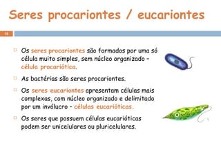 Seres procariontes / eucariontes
 Os seres procariontes são formados por uma só
célula muito simples, sem núcleo organizado –
célula procariótica.
 As bactérias são seres procariontes.
 Os seres eucariontes apresentam células mais
complexas, com núcleo organizado e delimitado
por um invólucro – células eucarióticas.
 Os seres que possuem células eucarióticas
podem ser unicelulares ou pluricelulares.
10
 