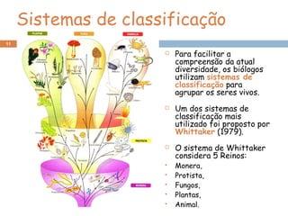 Sistemas de classificação
 Para facilitar a
compreensão da atual
diversidade, os biólogos
utilizam sistemas de
classificação para
agrupar os seres vivos.
 Um dos sistemas de
classificação mais
utilizado foi proposto por
Whittaker (1979).
 O sistema de Whittaker
considera 5 Reinos:
 Monera,
 Protista,
 Fungos,
 Plantas,
 Animal.
11
 