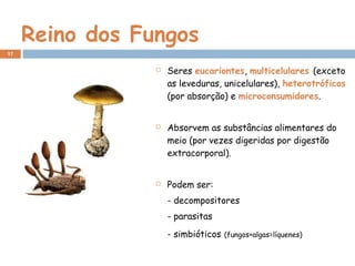 Reino dos Fungos
 Seres eucariontes, multicelulares (exceto
as leveduras, unicelulares), heterotróficos
(por absorção) e microconsumidores.
 Absorvem as substâncias alimentares do
meio (por vezes digeridas por digestão
extracorporal).
 Podem ser:
- decompositores
- parasitas
- simbióticos (fungos+algas=líquenes)
17
 