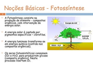 Noções Básicas - Fotossíntese
 A Fotossíntese consiste na
produção de alimento - compostos
orgânicos, com intervenção da
energia solar.
 A energia solar é captada por
pigmentos específicos – clorofilas.
 A energia luminosa transforma-se
em energia química (contida nos
compostos orgânicos).
 Os seres fotossintéticos consomem
CO2 e H2O, para produzirem glicose
(composto orgânico). Neste
processo libertam O2.
2
 
