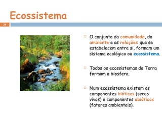 Ecossistema
 O conjunto da comunidade, do
ambiente e as relações que se
estabelecem entre si, formam um
sistema ecológico ou ecossistema.
 Todos os ecossistemas da Terra
formam a biosfera.
 Num ecossistema existem os
componentes bióticos (seres
vivos) e componentes abióticos
(fatores ambientais).
29
 
