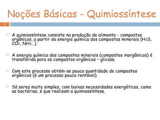 Noções Básicas - Quimiossíntese
 A quimiossíntese consiste na produção de alimento - compostos
orgânicos, a partir da energia química dos compostos minerais (H2S,
CO2, NH3…).
 A energia química dos compostos minerais (compostos inorgânicos) é
transferida para os compostos orgânicos – glicose.
 Com este processo obtém-se pouca quantidade de compostos
orgânicos (é um processo pouco rentável).
 Só seres muito simples, com baixas necessidades energéticas, como
as bactérias, é que realizam a quimiossíntese.
3
 