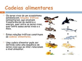 Cadeias alimentares
 Os seres vivos de um ecossistema
estabelecem relações tróficas
(alimentares), que envolvem
transferências de matéria e
energia, quer entre os seres vivos,
quer entre esses seres vivos e o
meio.
 Estas relações tróficas constituem
as cadeias alimentares.
 Uma cadeia alimentar pode ser
definida como uma sequência de
seres vivos que se inter-relacionam
a nível alimentar.
31
 