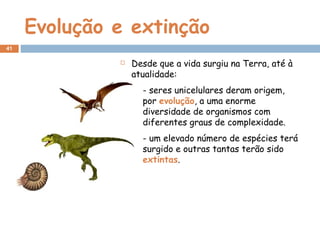Evolução e extinção
 Desde que a vida surgiu na Terra, até à
atualidade:
- seres unicelulares deram origem,
por evolução, a uma enorme
diversidade de organismos com
diferentes graus de complexidade.
- um elevado número de espécies terá
surgido e outras tantas terão sido
extintas.
41
 