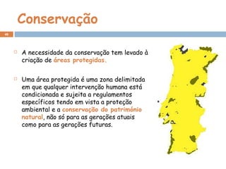 Conservação
 A necessidade da conservação tem levado à
criação de áreas protegidas.
 Uma área protegida é uma zona delimitada
em que qualquer intervenção humana está
condicionada e sujeita a regulamentos
específicos tendo em vista a proteção
ambiental e a conservação do património
natural, não só para as gerações atuais
como para as gerações futuras.
46
 